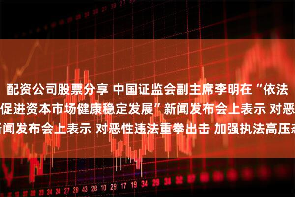 配资公司股票分享 中国证监会副主席李明在“依法从严打击证券违法犯罪 促进资本市场健康稳定发展”新闻发布会上表示 对恶性违法重拳出击 加强执法高压态势