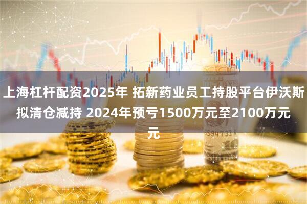 上海杠杆配资2025年 拓新药业员工持股平台伊沃斯拟清仓减持 2024年预亏1500万元至2100万元