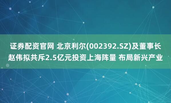 证券配资官网 北京利尔(002392.SZ)及董事长赵伟拟共斥2.5亿元投资上海阵量 布局新兴产业