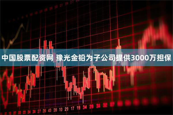 中国股票配资网 豫光金铅为子公司提供3000万担保