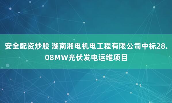 安全配资炒股 湖南湘电机电工程有限公司中标28.08MW光伏发电运维项目