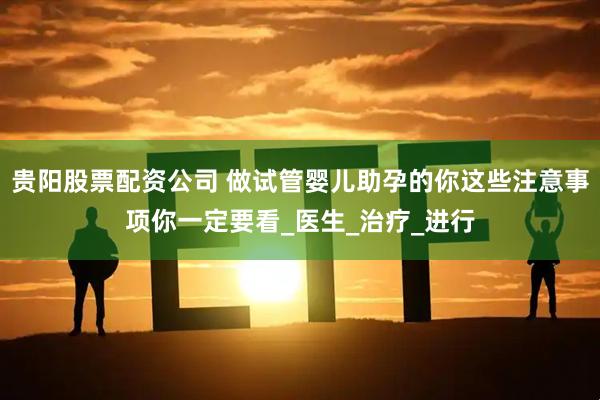 贵阳股票配资公司 做试管婴儿助孕的你这些注意事项你一定要看_医生_治疗_进行