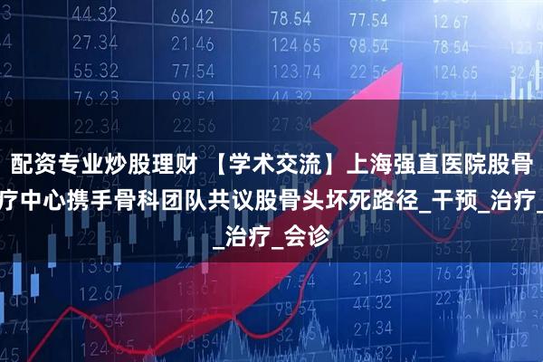 配资专业炒股理财 【学术交流】上海强直医院股骨头诊疗中心携手骨科团队共议股骨头坏死路径_干预_治疗_会诊