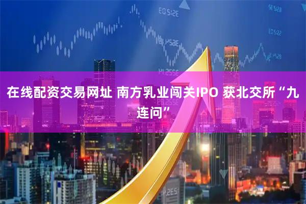 在线配资交易网址 南方乳业闯关IPO 获北交所“九连问”