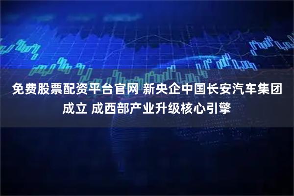 免费股票配资平台官网 新央企中国长安汽车集团成立 成西部产业升级核心引擎