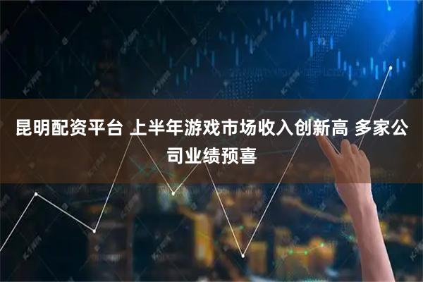 昆明配资平台 上半年游戏市场收入创新高 多家公司业绩预喜