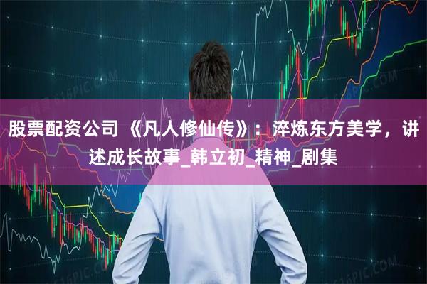 股票配资公司 《凡人修仙传》:淬炼东方美学,讲述成长故事_韩立初_精神_剧集