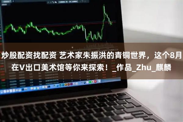 炒股配资找配资 艺术家朱振洪的青铜世界,这个8月在V出口美术馆等你来探索!_作品_Zhu_麒麟