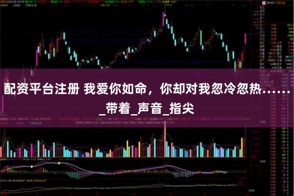 配资平台注册 我爱你如命,你却对我忽冷忽热……_带着_声音_指尖