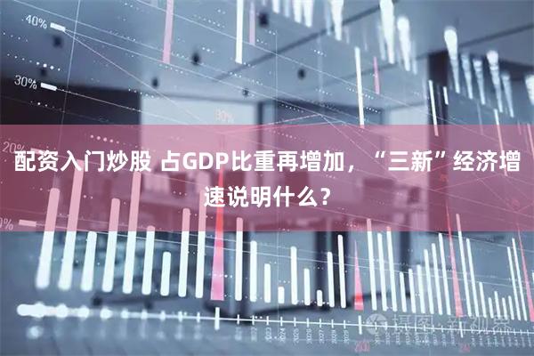 配资入门炒股 占GDP比重再增加,“三新”经济增速说明什么?