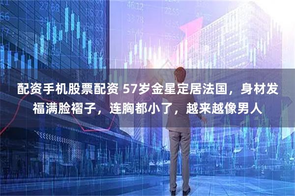 配资手机股票配资 57岁金星定居法国，身材发福满脸褶子，连胸都小了，越来越像男人