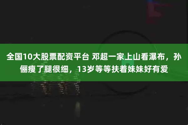 全国10大股票配资平台 邓超一家上山看瀑布,孙俪瘦了腿很细,13岁等等扶着妹妹好有爱