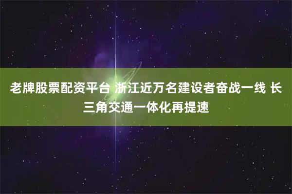 老牌股票配资平台 浙江近万名建设者奋战一线 长三角交通一体化再提速